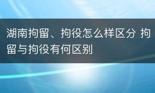 湖南拘留、拘役怎么样区分 拘留与拘役有何区别