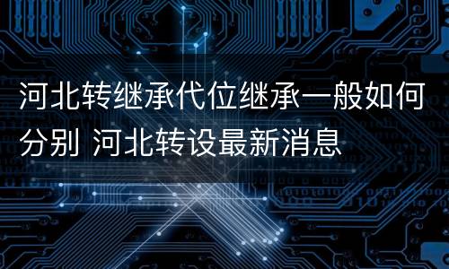 河北转继承代位继承一般如何分别 河北转设最新消息
