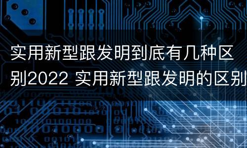 实用新型跟发明到底有几种区别2022 实用新型跟发明的区别