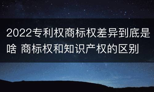 2022专利权商标权差异到底是啥 商标权和知识产权的区别