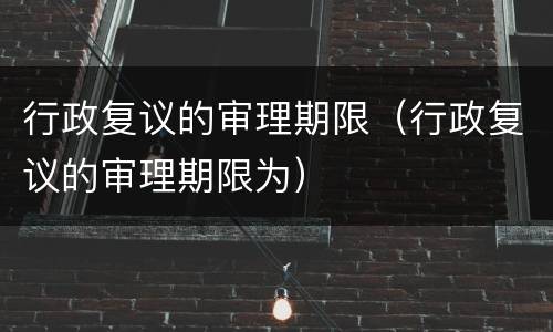 行政复议的审理期限（行政复议的审理期限为）