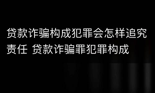 贷款诈骗构成犯罪会怎样追究责任 贷款诈骗罪犯罪构成