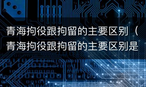 青海拘役跟拘留的主要区别（青海拘役跟拘留的主要区别是什么）