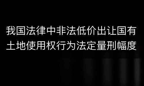 我国法律中非法低价出让国有土地使用权行为法定量刑幅度是什么
