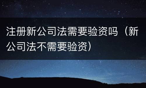 注册新公司法需要验资吗（新公司法不需要验资）