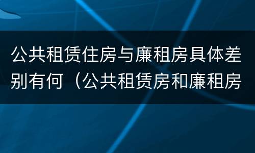 公共租赁住房与廉租房具体差别有何（公共租赁房和廉租房）