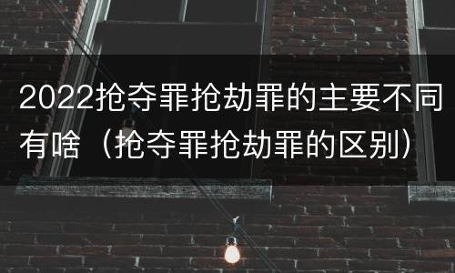 2022抢夺罪抢劫罪的主要不同有啥（抢夺罪抢劫罪的区别）