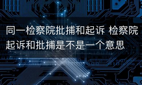 同一检察院批捕和起诉 检察院起诉和批捕是不是一个意思