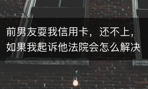 前男友耍我信用卡，还不上，如果我起诉他法院会怎么解决
