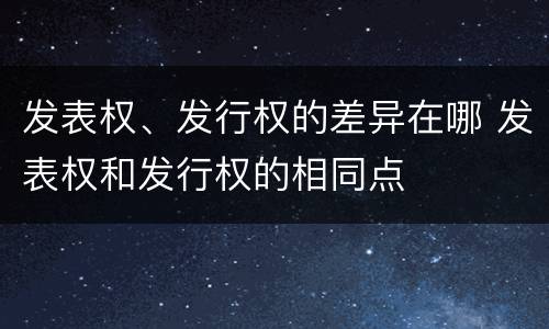 发表权、发行权的差异在哪 发表权和发行权的相同点