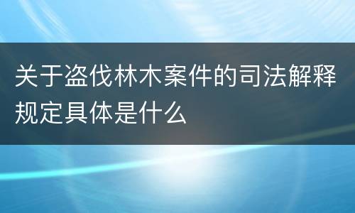 关于盗伐林木案件的司法解释规定具体是什么