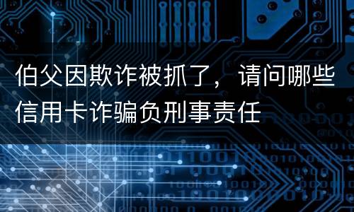 伯父因欺诈被抓了，请问哪些信用卡诈骗负刑事责任