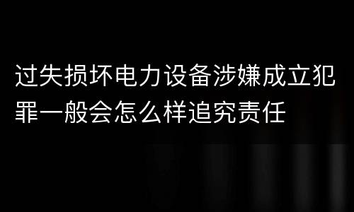 过失损坏电力设备涉嫌成立犯罪一般会怎么样追究责任