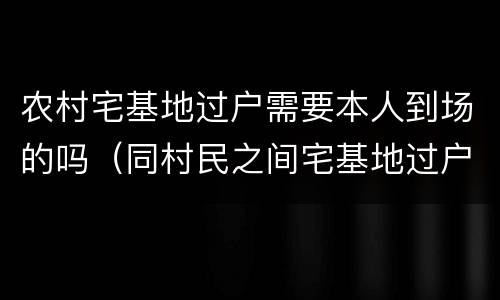 农村宅基地过户需要本人到场的吗（同村民之间宅基地过户需要什么手续）