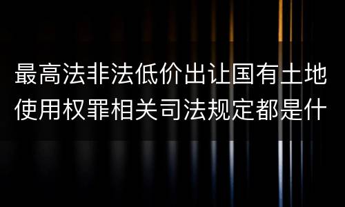 最高法非法低价出让国有土地使用权罪相关司法规定都是什么