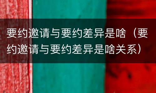 要约邀请与要约差异是啥（要约邀请与要约差异是啥关系）