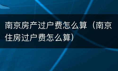 南京房产过户费怎么算（南京住房过户费怎么算）