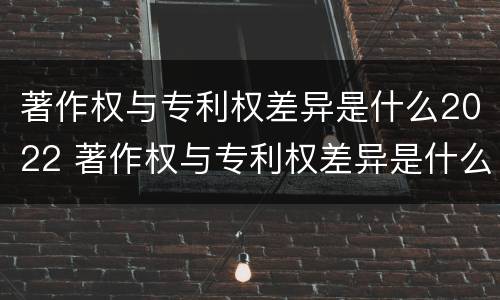 著作权与专利权差异是什么2022 著作权与专利权差异是什么2022年的