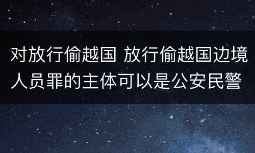 对放行偷越国 放行偷越国边境人员罪的主体可以是公安民警吗