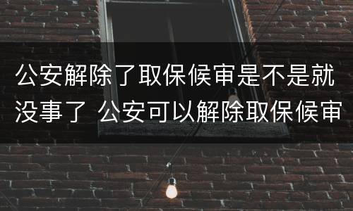 公安解除了取保候审是不是就没事了 公安可以解除取保候审吗