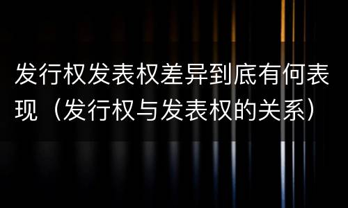 发行权发表权差异到底有何表现（发行权与发表权的关系）