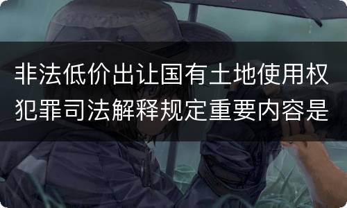 非法低价出让国有土地使用权犯罪司法解释规定重要内容是什么