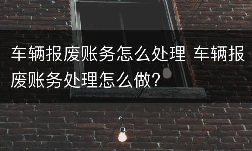 车辆报废账务怎么处理 车辆报废账务处理怎么做?