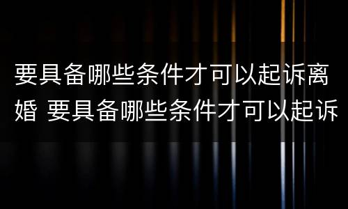 要具备哪些条件才可以起诉离婚 要具备哪些条件才可以起诉离婚呢