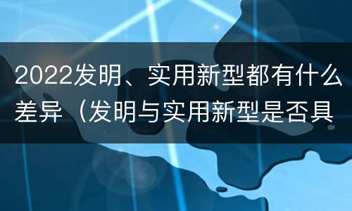 2022发明、实用新型都有什么差异（发明与实用新型是否具有实用性）