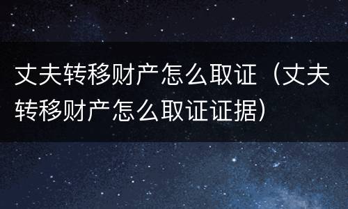 丈夫转移财产怎么取证（丈夫转移财产怎么取证证据）