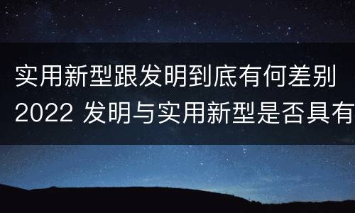 实用新型跟发明到底有何差别2022 发明与实用新型是否具有实用性