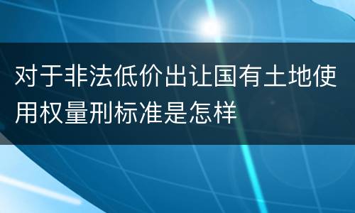 对于非法低价出让国有土地使用权量刑标准是怎样