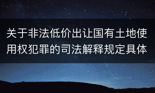 关于非法低价出让国有土地使用权犯罪的司法解释规定具体是什么
