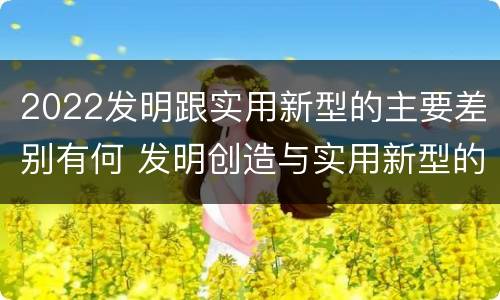 2022发明跟实用新型的主要差别有何 发明创造与实用新型的区别