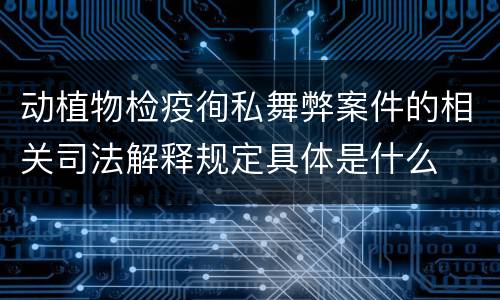 动植物检疫徇私舞弊案件的相关司法解释规定具体是什么