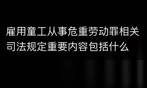 雇用童工从事危重劳动罪相关司法规定重要内容包括什么