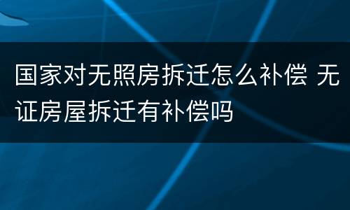 国家对无照房拆迁怎么补偿 无证房屋拆迁有补偿吗