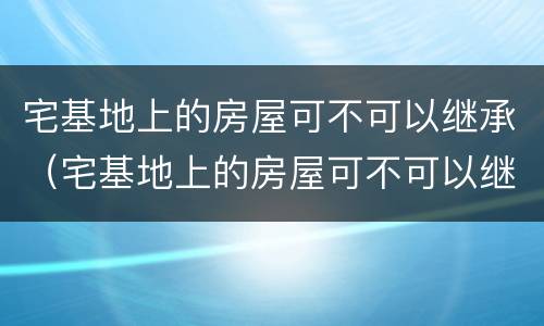宅基地上的房屋可不可以继承（宅基地上的房屋可不可以继承给儿子）