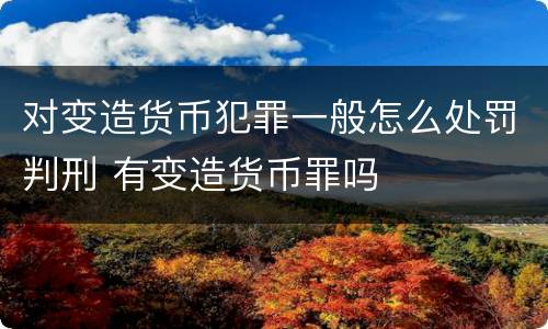 对变造货币犯罪一般怎么处罚判刑 有变造货币罪吗