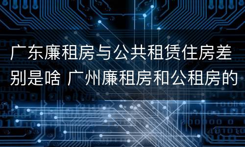 广东廉租房与公共租赁住房差别是啥 广州廉租房和公租房的区别