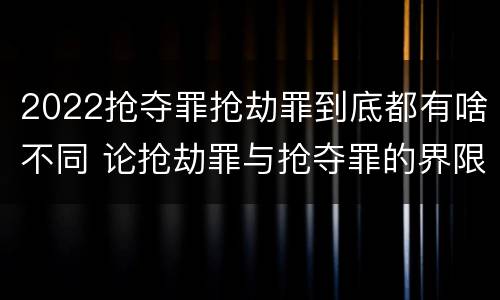 2022抢夺罪抢劫罪到底都有啥不同 论抢劫罪与抢夺罪的界限