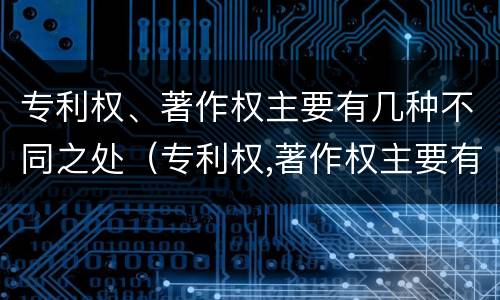 专利权、著作权主要有几种不同之处（专利权,著作权主要有几种不同之处）