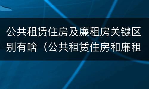 公共租赁住房及廉租房关键区别有啥（公共租赁住房和廉租住房并轨运行）