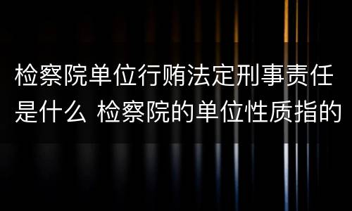 检察院单位行贿法定刑事责任是什么 检察院的单位性质指的是什么