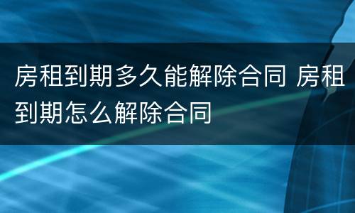房租到期多久能解除合同 房租到期怎么解除合同