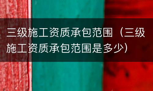 三级施工资质承包范围（三级施工资质承包范围是多少）
