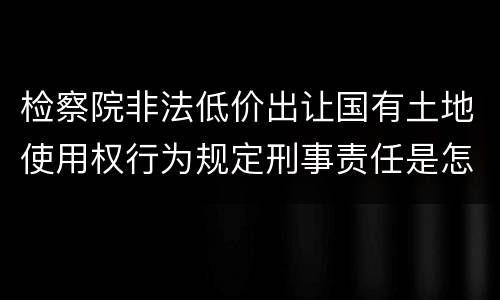 检察院非法低价出让国有土地使用权行为规定刑事责任是怎样
