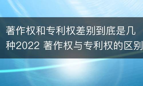 著作权和专利权差别到底是几种2022 著作权与专利权的区别有哪些