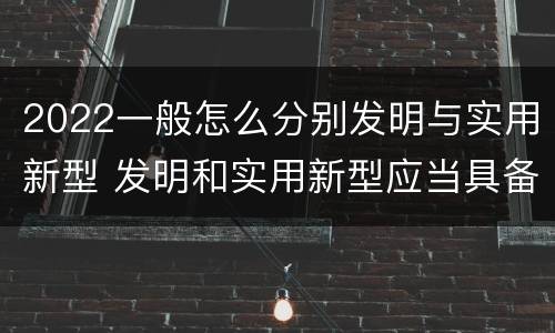 2022一般怎么分别发明与实用新型 发明和实用新型应当具备什么条件