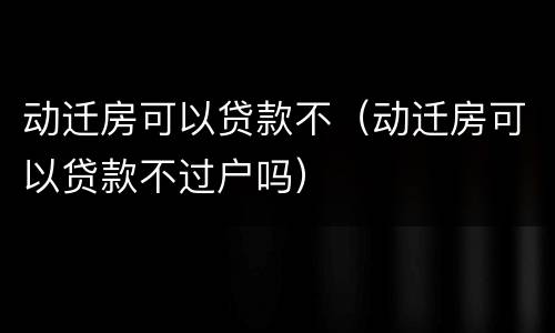 动迁房可以贷款不（动迁房可以贷款不过户吗）
